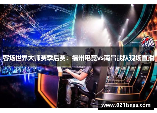 客场世界大师赛季后赛：福州电竞vs南昌战队现场直播